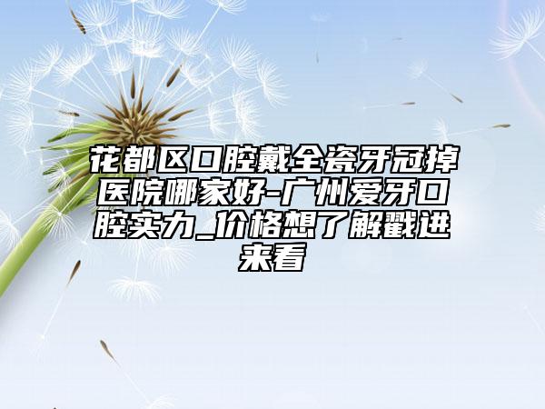 花都区口腔戴全瓷牙冠掉医院哪家好-广州爱牙口腔实力_价格想了解戳进来看