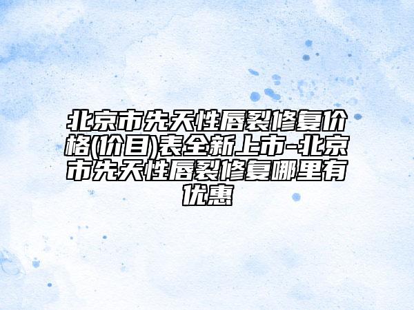 北京市先天性唇裂修复价格(价目)表全新上市-北京市先天性唇裂修复哪里有优惠