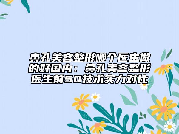 鼻孔美容整形哪个医生做的好国内：鼻孔美容整形医生前50技术实力对比