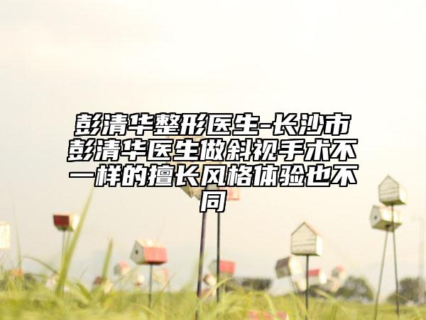 彭清华整形医生-长沙市彭清华医生做斜视手术不一样的擅长风格体验也不同