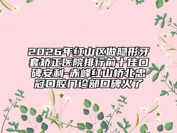 2026年红山区做隐形牙套矫正医院排行前十佳口碑安利-赤峰红山桥北忠冠口腔门诊部口碑火了
