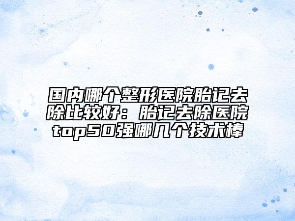 国内哪个整形医院胎记去除比较好：胎记去除医院top50强哪几个技术棒