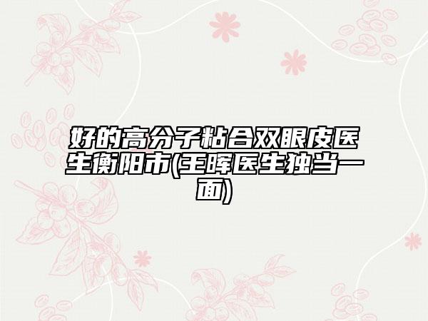 好的高分子粘合双眼皮医生衡阳市(王晖医生独当一面)