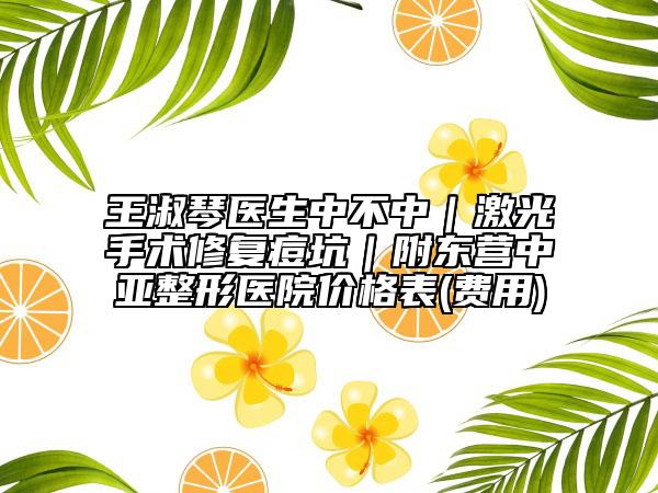 王淑琴医生中不中｜激光手术修复痘坑｜附东营中亚整形医院价格表(费用)