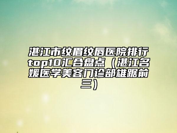 湛江市纹眉纹唇医院排行top10汇合盘点（湛江名媛医学美容门诊部雄踞前三）