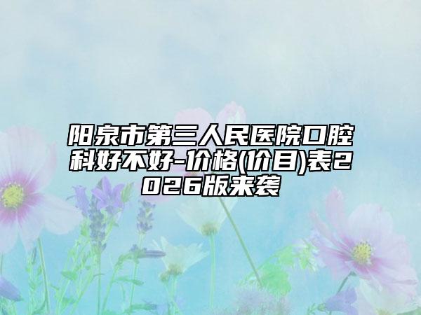 阳泉市第三人民医院口腔科好不好-价格(价目)表2026版来袭