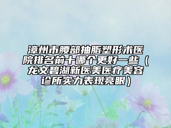 漳州市腰部抽脂塑形术医院排名前十哪个更好一些（龙文碧湖新医美医疗美容诊所实力表现亮眼）