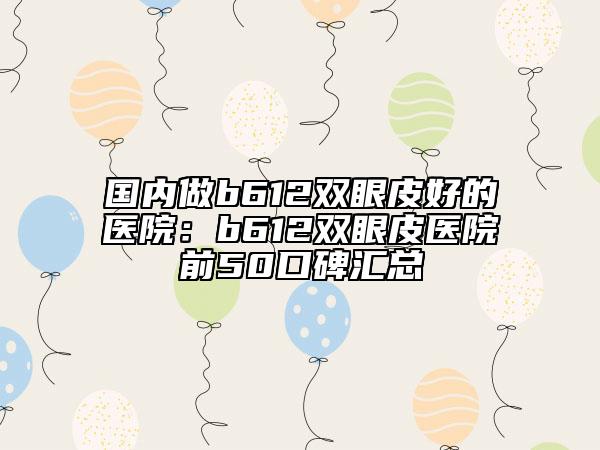 国内做b612双眼皮好的医院：b612双眼皮医院前50口碑汇总