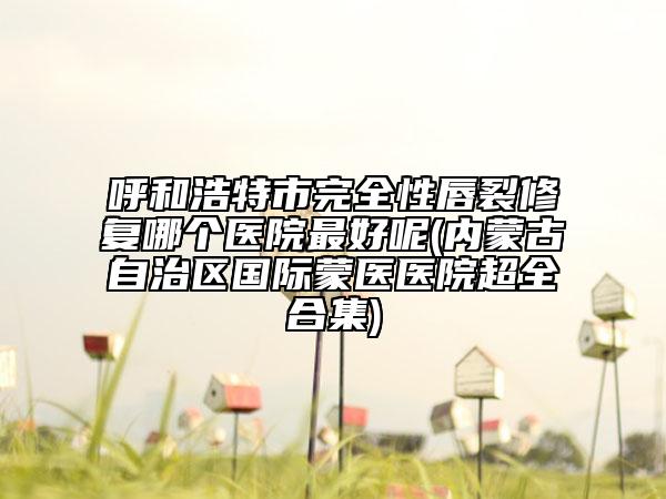 呼和浩特市完全性唇裂修复哪个医院最好呢(内蒙古自治区国际蒙医医院超全合集)