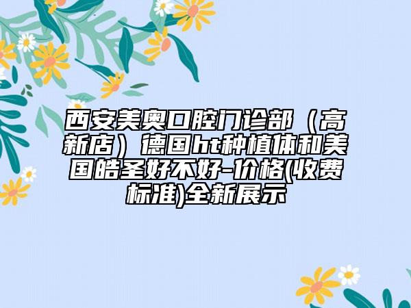 西安美奥口腔门诊部（高新店）德国ht种植体和美国皓圣好不好-价格(收费标准)全新展示