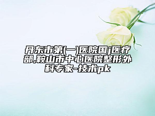 丹东市第(一)医院国j医疗部,鞍山市中心医院整形外科专家-技术pk