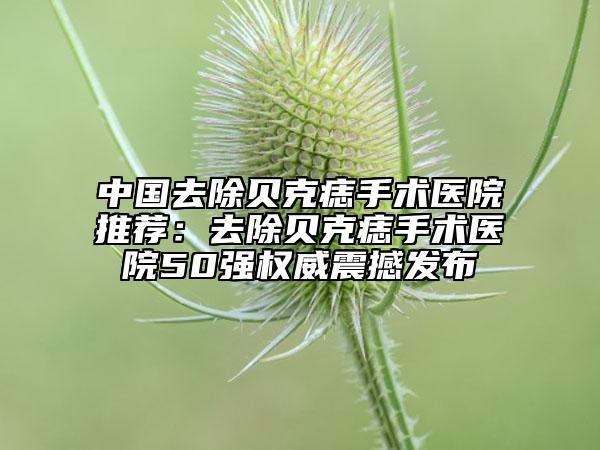 中国去除贝克痣手术医院推荐：去除贝克痣手术医院50强权威震撼发布