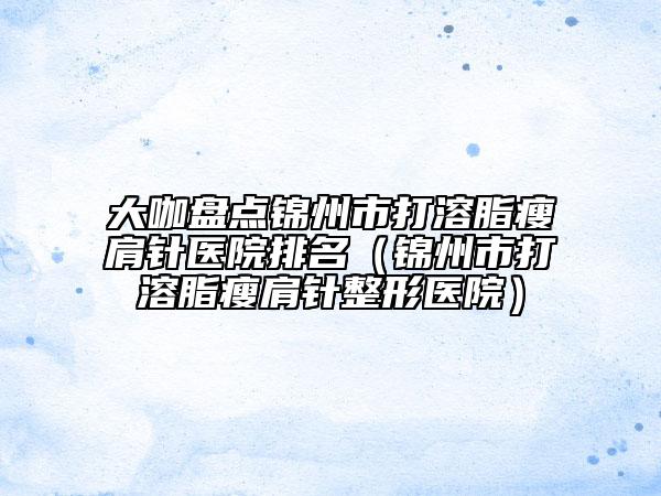 大咖盘点锦州市打溶脂瘦肩针医院排名（锦州市打溶脂瘦肩针整形医院）