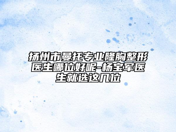 扬州市曼托专业隆胸整形医生哪位好呢-杨宝军医生就选这几位