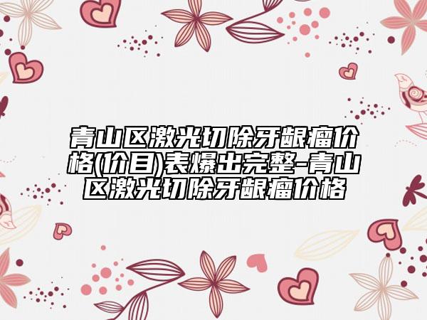 青山区激光切除牙龈瘤价格(价目)表爆出完整-青山区激光切除牙龈瘤价格