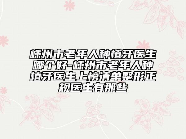 嵊州市老年人种植牙医生哪个好-嵊州市老年人种植牙医生上榜清单整形正规医生有那些
