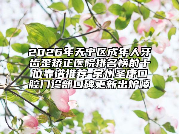 2026年天宁区成年人牙齿歪矫正医院排名榜前十位靠谱推荐-常州圣康口腔门诊部口碑更新出炉喽