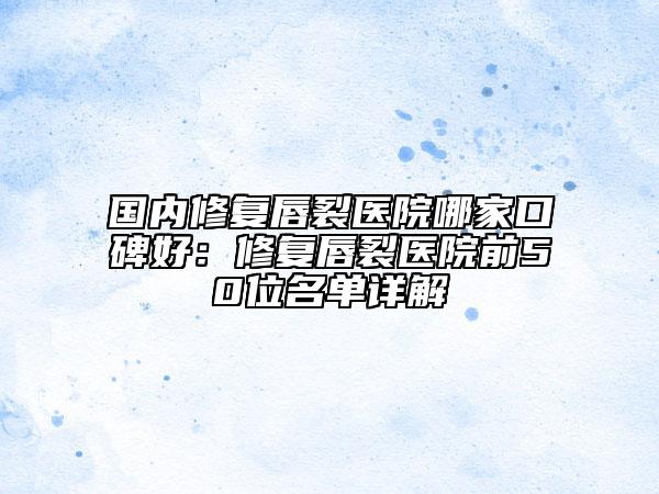 国内修复唇裂医院哪家口碑好：修复唇裂医院前50位名单详解