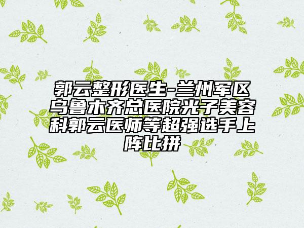 郭云整形医生-兰州军区乌鲁木齐总医院光子美容科郭云医师等超强选手上阵比拼