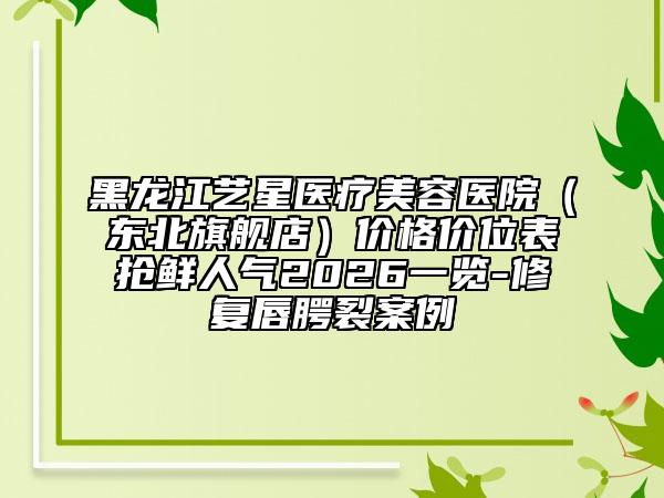 黑龙江艺星医疗美容医院（东北旗舰店）价格价位表抢鲜人气2026一览-修复唇腭裂案例