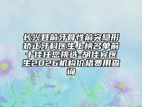 长兴县前牙骨性前突隐形矫正牙科医生上榜名单前十佳任您挑选-胡佳宾医生2026机构价格费用查询