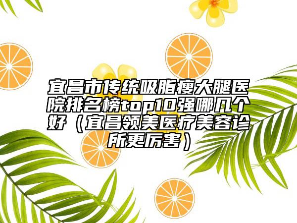 宜昌市传统吸脂瘦大腿医院排名榜top10强哪几个好（宜昌领美医疗美容诊所更厉害）
