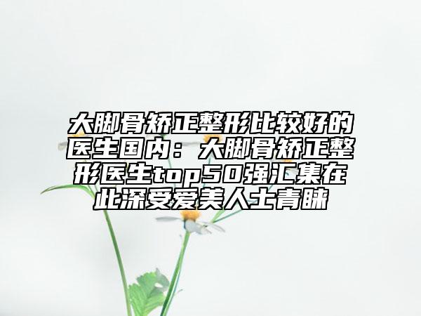 大脚骨矫正整形比较好的医生国内：大脚骨矫正整形医生top50强汇集在此深受爱美人士青睐