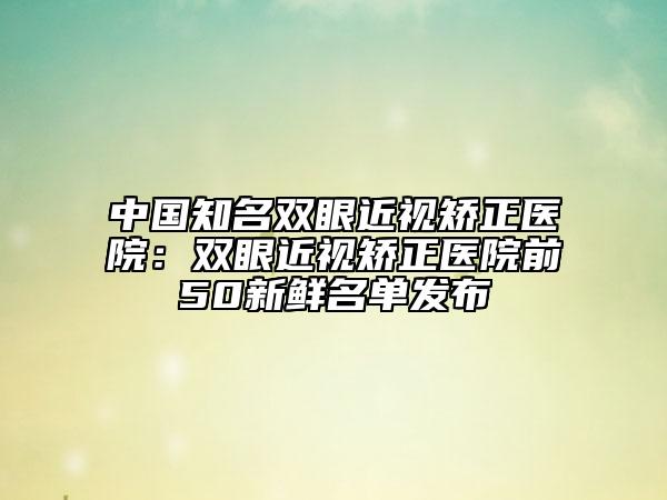 中国知名双眼近视矫正医院：双眼近视矫正医院前50新鲜名单发布