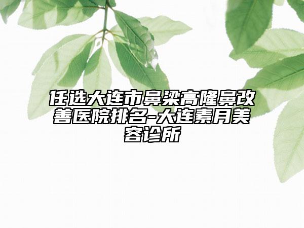 任选大连市鼻梁高隆鼻改善医院排名-大连素月美容诊所