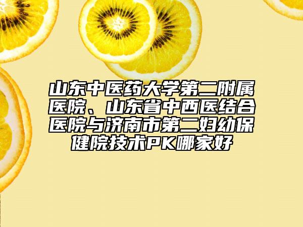 山东中医药大学第二附属医院、山东省中西医结合医院与济南市第二妇幼保健院技术PK哪家好