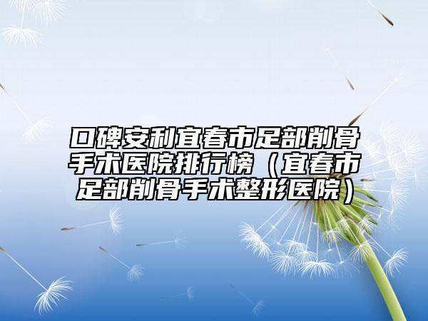 口碑安利宜春市足部削骨手术医院排行榜（宜春市足部削骨手术整形医院）