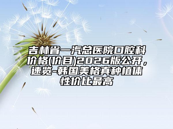吉林省一汽总医院口腔科价格(价目)2026版公开，速览-韩国美格真种植体性价比最高