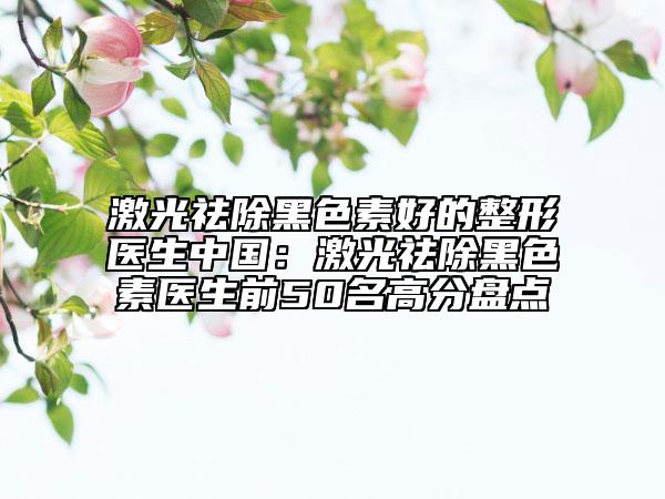 激光祛除黑色素好的整形医生中国：激光祛除黑色素医生前50名高分盘点