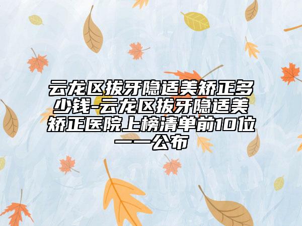 云龙区拔牙隐适美矫正多少钱-云龙区拔牙隐适美矫正医院上榜清单前10位一一公布