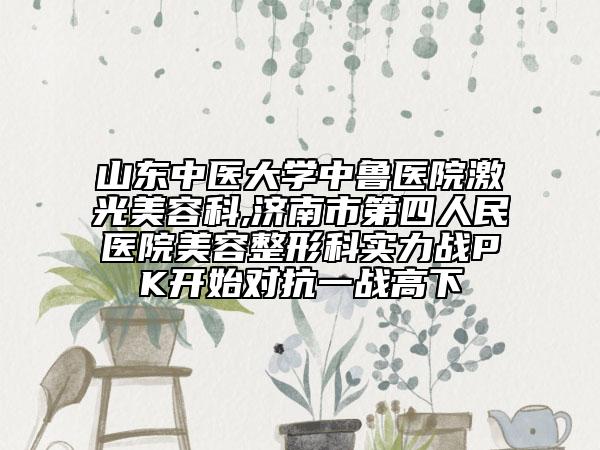山东中医大学中鲁医院激光美容科,济南市第四人民医院美容整形科实力战PK开始对抗一战高下