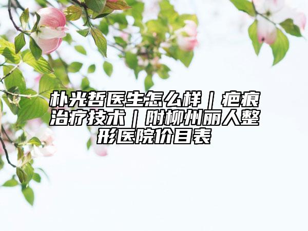 朴光哲医生怎么样｜疤痕治疗技术｜附柳州丽人整形医院价目表