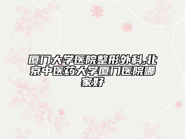 厦门大学医院整形外科,北京中医药大学厦门医院哪家好
