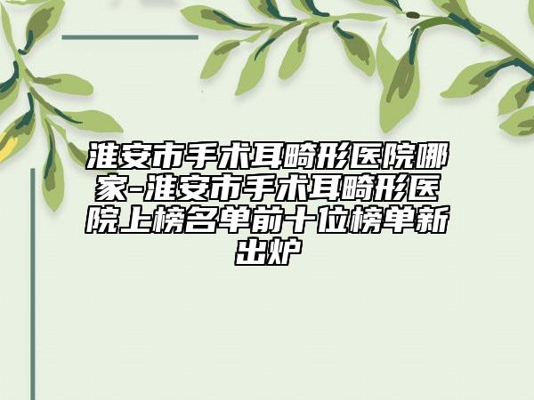 淮安市手术耳畸形医院哪家-淮安市手术耳畸形医院上榜名单前十位榜单新出炉