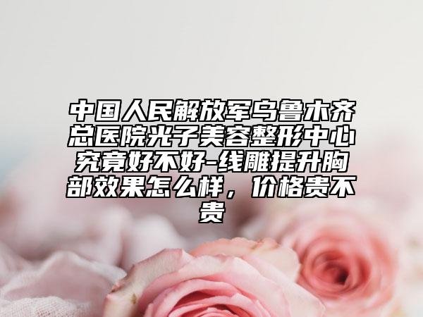 中国人民解放军乌鲁木齐总医院光子美容整形中心究竟好不好-线雕提升胸部效果怎么样，价格贵不贵