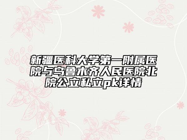 新疆医科大学第一附属医院与乌鲁木齐人民医院北院公立私立pk详情