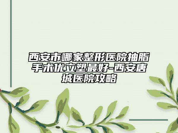 西安市哪家整形医院抽脂手术优立塑最好-西安唐城医院攻略
