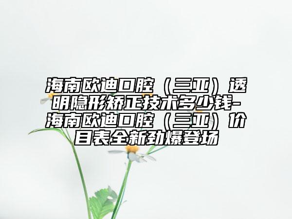 海南欧迪口腔（三亚）透明隐形矫正技术多少钱-海南欧迪口腔（三亚）价目表全新劲爆登场