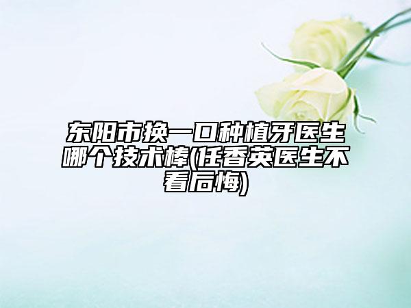 东阳市换一口种植牙医生哪个技术棒(任香英医生不看后悔)