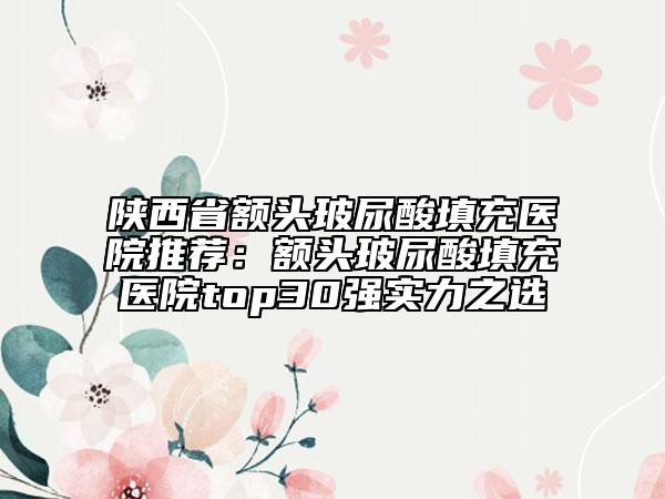 陕西省额头玻尿酸填充医院推荐：额头玻尿酸填充医院top30强实力之选