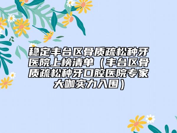 稳定丰台区骨质疏松种牙医院上榜清单（丰台区骨质疏松种牙口腔医院专家大咖实力入围）