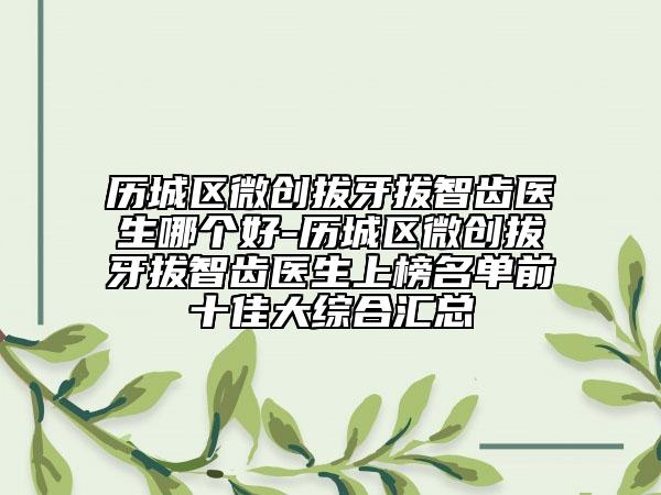 历城区微创拔牙拔智齿医生哪个好-历城区微创拔牙拔智齿医生上榜名单前十佳大综合汇总
