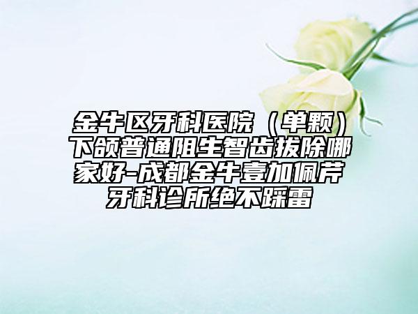 金牛区牙科医院（单颗）下颌普通阻生智齿拔除哪家好-成都金牛壹加佩芹牙科诊所绝不踩雷