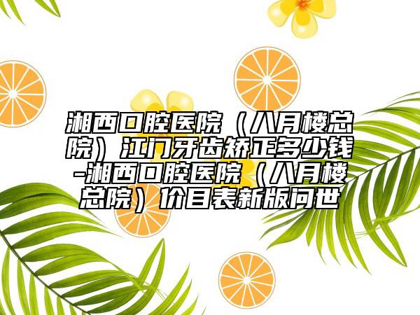 湘西口腔医院（八月楼总院）江门牙齿矫正多少钱-湘西口腔医院（八月楼总院）价目表新版问世