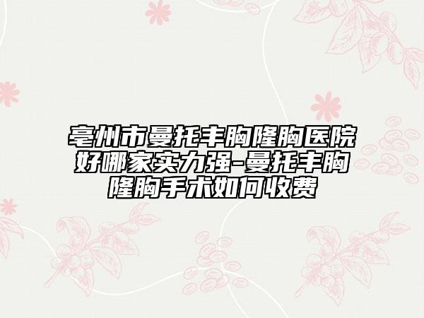 亳州市曼托丰胸隆胸医院好哪家实力强-曼托丰胸隆胸手术如何收费