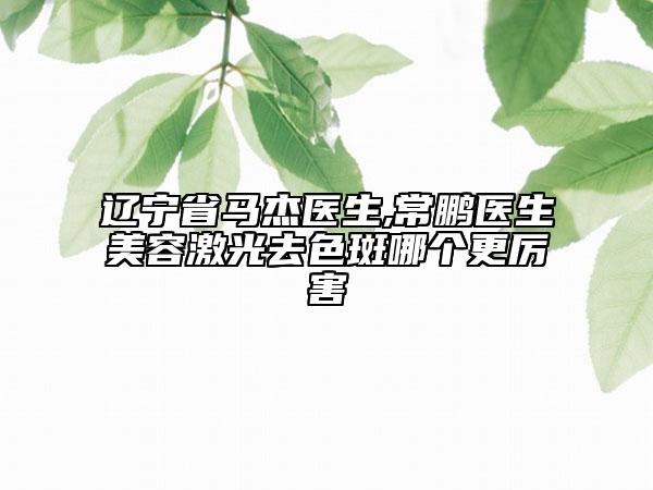 辽宁省马杰医生,常鹏医生美容激光去色斑哪个更厉害